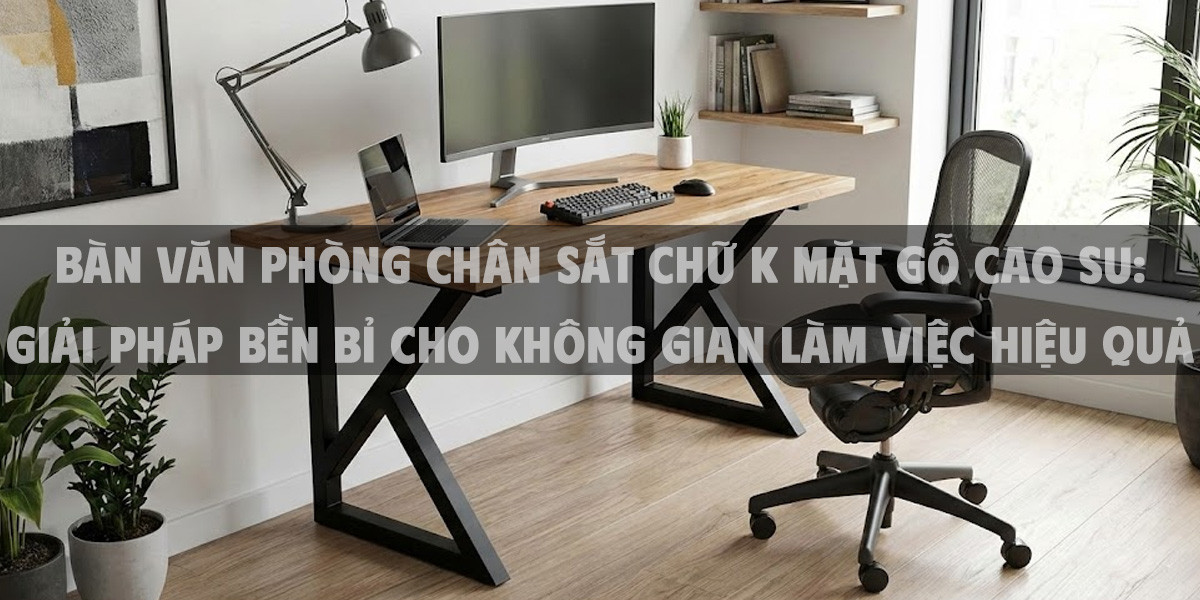 Bàn Văn Phòng Chân Sắt Chữ K Mặt Gỗ Cao Su: Giải Pháp Bền Bỉ Cho Không Gian Làm Việc Hiệu Quả Năm 2026