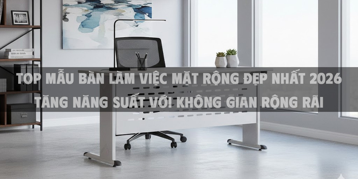 Top Mẫu Bàn Làm Việc Mặt Rộng Đẹp Nhất 2026 Tăng Năng Suất Với Không Gian Rộng Rãi