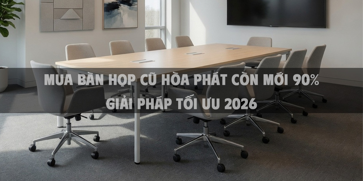Mua bàn họp cũ Hòa Phát còn mới 90% giải pháp tối ưu 2026